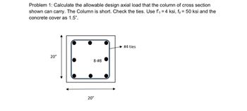 Problem 1: Calculate the allowable design axial load that the column of cross section
shown can carry. The Column is short. Check the ties. Use f'c = 4 ksi, fy = 50 ksi and the
concrete cover as 1.5".
20"
63
8-#8
20"
#4 ties