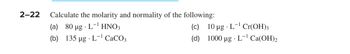 2-22 Calculate the molarity and normality of the following:
(a) 80 µg.
L-¹ HNO3
(b) 135 µg L-¹ CaCO3
(c) 10 µg L-¹ Cr(OH)3
(d) 1000 µg.L-¹ Ca(OH)2