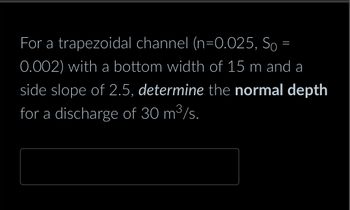 For a trapezoidal channel (\(n=0.025, S_0 = 0.002\)) with a bottom width of 15 m and a side slope of 2.5, *determine* the **normal depth** for a discharge of 30 m\(^3\)/s.

[Input box for answer]