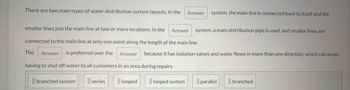 There are two main types of water distribution system layouts. In the Answer system, the main line is connected back to itself and the
smaller lines join the main line at two or more locations. In the Answer system, a main distribution pipe is used, and smaller lines are
connected to the main line at only one point along the length of the main line.
The Answer is preferred over the Answer because it has isolation valves and water flows in more than one direction, which can avoid
having to shut off water to all customers in an area during repairs.
series looped
branched system
looped system
parallel
branched