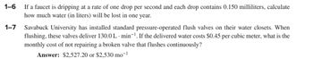 1-6
1-7
If a faucet is dripping at a rate of one drop per second and each drop contains 0.150 milliliters, calculate
how much water (in liters) will be lost in one year.
Savabuck University has installed standard pressure-operated flush valves on their water closets. When
flushing, these valves deliver 130.0 L min-¹. If the delivered water costs $0.45 per cubic meter, what is the
monthly cost of not repairing a broken valve that flushes continuously?
Answer: $2,527.20 or $2,530 mo-¹