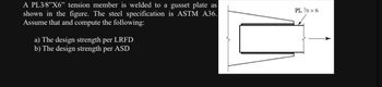 A PL3/8"X6" tension member is welded to a gusset plate as
shown in the figure. The steel specification is ASTM A36.
Assume that and compute the following:
a) The design strength per LRFD
b) The design strength per ASD
PL ¾ x 6