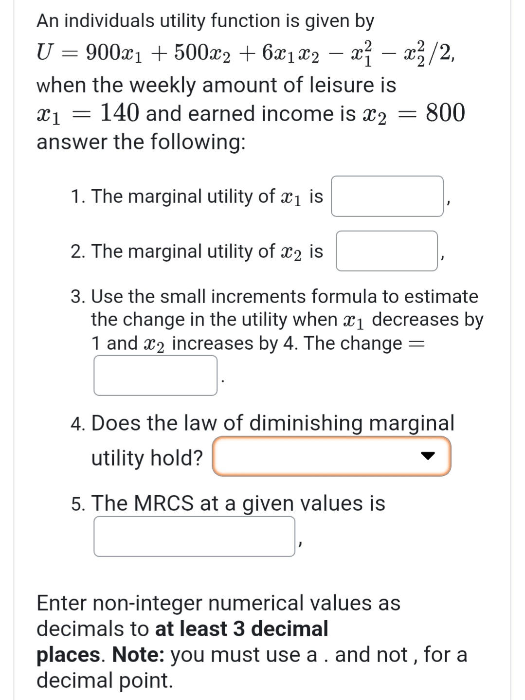 An individuals utility function is given by
U = 900x₁ + 500x₂ + 6x₁x2 − x² − x²/2,
when the weekly amount of leisure is
X1 =
140 and earned income is x₂ = 800
answer the following:
1. The marginal utility of ₁ is
2. The marginal utility of 2 is
3. Use the small increments formula to estimate
the change in the utility when ₁ decreases by
1 and 2 increases by 4. The change
-
4. Does the law of diminishing marginal
utility hold?
5. The MRCS at a given values is
Enter non-integer numerical values as
decimals to at least 3 decimal
places. Note: you must use a . and not, for a
decimal point.