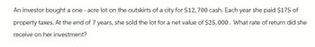 An investor bought a one-acre lot on the outskirts of a city for $12,700 cash. Each year she paid $175 of
property taxes. At the end of 7 years, she sold the lot for a net value of $25,000. What rate of return did she
receive on her investment?