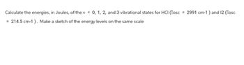 Calculate the energies, in Joules, of the v = 0, 1, 2, and 3 vibrational states for HCI (Mosc 2991 cm-1) and 12 (Mosc
214.5 cm-1). Make a sketch of the energy levels on the same scale