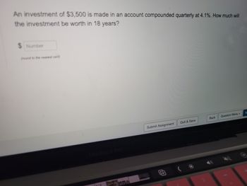 An investment of $3,500 is made in an account compounded quarterly at 4.1%. How much will
the investment be worth in 18 years?
Number
(round to the nearest cent)
MacBook Pro
Submit Assignment
Quit & Save
Back
Question Menu .
N