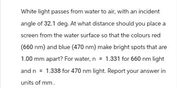 White light passes from water to air, with an incident
angle of 32.1 deg. At what distance should you place a
screen from the water surface so that the colours red
(660 nm) and blue (470 nm) make bright spots that are
1.00 mm apart? For water, n = 1.331 for 660 nm light
and n = 1.338 for 470 nm light. Report your answer in
units of mm.