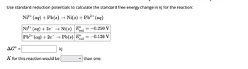 **Calculating the Standard Free Energy Change for a Redox Reaction**

To calculate the standard free energy change (ΔG°) in kJ for the given redox reaction, we use standard reduction potentials.

**Reaction:**

\[ \text{Ni}^{2+} (aq) + \text{Pb} (s) \rightarrow \text{Ni} (s) + \text{Pb}^{2+} (aq) \]

Below are the standard reduction potentials (\(E^\circ_{\text{red}}\)) for the relevant half-reactions:

\[
\begin{array}{c|c}
\text{Half-Reaction} & E^\circ_{\text{red}}\\
\hline
\text{Ni}^{2+} (aq) + 2e^- \rightarrow \text{Ni} (s) & -0.250 \, \text{V} \\
\text{Pb}^{2+} (aq) + 2e^- \rightarrow \text{Pb} (s) & -0.126 \, \text{V} \\
\end{array}
\]

**Calculations:**

\[
\Delta G^\circ = \boxed{\phantom{000}} \text{ kJ}
\]

The equilibrium constant \(K\) for this reaction would be:

\[ K \text{ is } \boxed{\text{greater or less}} \text{ than one.} \]

**Explanation:**

The information provided shows the standard reduction potentials for nickel and lead in their respective half-reactions. The differences in these potentials allow us to determine the cell potential (E°) of the overall reaction, which can then be used to calculate the Gibbs free energy change. The value of \(K\) will indicate if the reaction favors products or reactants.