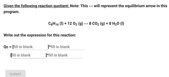 Given the following reaction quotient: Note: This ? will represent the equilibrium arrow in this
program.
Write out the expression for this reaction:
Qc = [fill in blank
[fill in blank
C8H16 (1) + 12 O? (g) ? 8 CO? (g) + 8 H?O (1)
SUBMIT
]^fill in blank
]^fill in blank