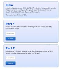 Intro
A stock just paid an annual dividend of $2.4. The dividend is expected to grow by
8% per year for the next 3 years. The growth rate of dividends will then fall
steadily (linearly) from 8% after 3 years to 5% in year 6.
The required rate of return is 12%.
Part 1
What is the value of the stock if the dividend growth rate will stay 0.05 (5%)
forever after 6 years?
1+ decimals
Submit
Part 2
In 6 years, the P/E ratio is expected to be 16 and the payout ratio to be 80%.
What is the value of the stock when using the P/E ratio?
1+ decimals
Submit
