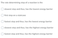 The rate determining step of a reaction is the
slowest step and thus, has the lowest energy barrier
first step on a staircase
fastest step and thus, has the lowest energy barrier
slowest step and thus, has the highest energy barrier
fastest step and thus, has the highest energy barrier
