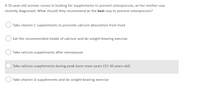 A 25-year-old woman comes in looking for supplements to prevent osteoporosis, as her mother was
recently diagnosed. What should they recommend as the best way to prevent osteoporosis?
Take vitamin C supplements to promote calcium absorption from food
Eat the recommended intake of calcium and do weight-bearing exercise
Take calcium supplements after menopause
Take calcium supplements during peak bone mass years (15-30 years old)
Take vitamin D supplements and do weight-bearing exercise
