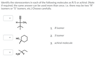 Identify the stereocenters in each of the following molecules as R/S or achiral. (Note
if required, the same answer can be used more than once. i.e. there may be two "R"
isomers or "S" isomers, etc.) Choose carefully.
H.
CH3
1. Risomer
2. Sisomer
HO
3. achiral molecule
>
