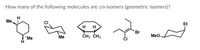 How many of the following molecules are cis isomers (geometric isomers)?
Ме
CI
Et
H H
Br
Me
CH3 ČH3
Meo
'Me
H
