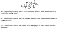 Me 11 H
7
H
Et
H
a) If a substituent is placed at C-11 in the equatorial position, is this substituent cis or
trans to the methyl group?
b) If a substituent is placed at C-7 in the axial position, is this substituent cis or trans to
the ethyl group?
c) If a substituent is placed at C-1 trans to the methyl group, is this substituent axial
equatorial?
