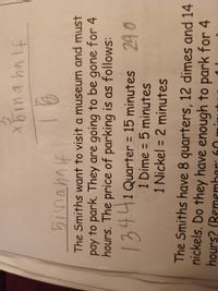 xbina ha lf
The Smiths want to visit a museum and must
pay to park. They are going to be gone for 4
hours. The price of parking is as follows:
1344
1 Quarter = 15 minutes 240
1 Dime = 5 minutes
1 Nickel = 2 minutes
%3D
%3D
%3D
The Smiths have 8 quarters, 12 dimes and 14
nickels. Do they have enough to park for 4
hours? (Remember: 60
