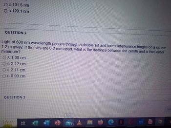 O c. 101.5 nm
OD. 120.1 nm
QUESTION 2
Light of 600 nm wavelength passes through a double slit and forms interference fringes on a screen
1.2 m away. If the slits are 0.2 mm apart, what is the distance between the zeroth and a third order
minimum?
ⒸA. 1.08 cm
B.3.12 cm
Oc.2.11 cm
D.0.90 cm
QUESTION 3
2 *
Mail
I
PEF
Sav