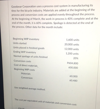 Goodyear Corporation uses a process cost system in manufacturing its
tires for the bicycle industry. Materials are added at the beginning of the
process and conversion costs are applied evenly throughout the process.
At the beginning of March, the work-in-process is 40% complete and at the
end of the month, it is 60% complete. Spoilage is detected at the end of
the process. Other data for the month include:
Beginning WIP inventory
Units started
Units placed in finished goods
Ending WIP inventory
Normal spoilage of units finished
Conversion costs
Cost of direct materials,
Beginning WIP costs
Materials
Conversion
Use weighted-average method.
1,600 units
20,000 units
12,000 units
1,200 units
20%
P36.00
P604,800
600,000
60,000
60,480
The cost per equivalent unit of materials and conversion cost: