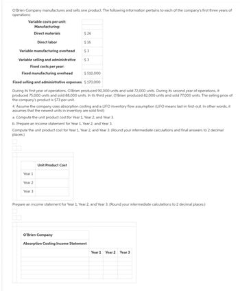 O'Brien Company manufactures and sells one product. The following information pertains to each of the company's first three years of
operations:
Variable costs per unit:
Manufacturing:
Direct materials
Direct labor
Variable manufacturing overhead
Variable selling and administrative
Fixed costs per year:
Fixed manufacturing overhead
$ 510,000
Fixed selling and administrative expenses $ 170,000
During its first year of operations, O'Brien produced 90,000 units and sold 72,000 units. During its second year of operations, it
produced 75,000 units and sold 88,000 units. In its third year, O'Brien produced 82,000 units and sold 77,000 units. The selling price of
the company's product is $73 per unit.
4. Assume the company uses absorption costing and a LIFO inventory flow assumption (LIFO means last-in first-out. In other words, it
assumes that the newest units in inventory are sold first):
$26
$16
$3
$3
a. Compute the unit product cost for Year 1, Year 2, and Year 3.
b. Prepare an income statement for Year 1, Year 2, and Year 3.
Compute the unit product cost for Year 1, Year 2, and Year 3. (Round your intermediate calculations and final answers to 2 decimal
places.)
Year 1
Year 2
Year 3
Unit Product Cost
Prepare an income statement for Year 1, Year 2, and Year 3. (Round your intermediate calculations to 2 decimal places.)
O'Brien Company
Absorption Costing Income Statement
Year 1 Year 2 Year 3