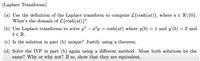 (Laplace Transforms)
(a) Use the definition of the Laplace transform to compute L{cosh(at)}, where a E R\{0}.
What's the domain of L{cosh(at)}?
(b) Use Laplace transforms to solve y" – a?y = cosh(at) where y(b)
= 1 and y'(b) = 2 and
be R.
(c) Is the solution in part (b) unique? Justify using a theorem.
(d) Solve the IVP in part (b) again using a different method. Must both solutions be the
same? Why or why not? If so, show that they are equivalent.
