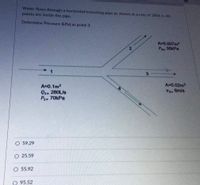 Water flows through a horizontal branching pipe as shown at a rate of 280L/s. All
points are inside the pipe.
Determine Pressure (kPa) at point 3
A 0.007m2
P2 35kPa
1
3
A=0.1m2
Q1- 280L/s
P- 70kPa
A-0.02m2
V3-6m/s
O 59.29
O 25.59
55.92
95.52
