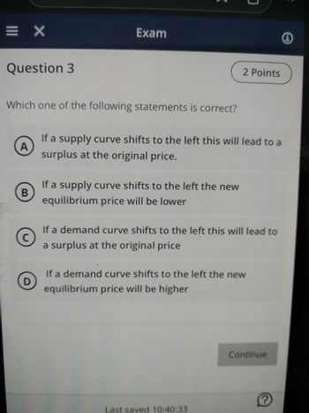 =X
Question 3
Which one of the following statements is correct?
A
B
Exam
D
If a supply curve shifts to the left this will lead to a
surplus at the original price.
If a supply curve shifts to the left the new
equilibrium price will be lower
2 Points
C
If a demand curve shifts to the left this will lead to
a surplus at the original price
If a demand curve shifts to the left the new
equilibrium price will be higher
Last saved 10:40:33
Continue