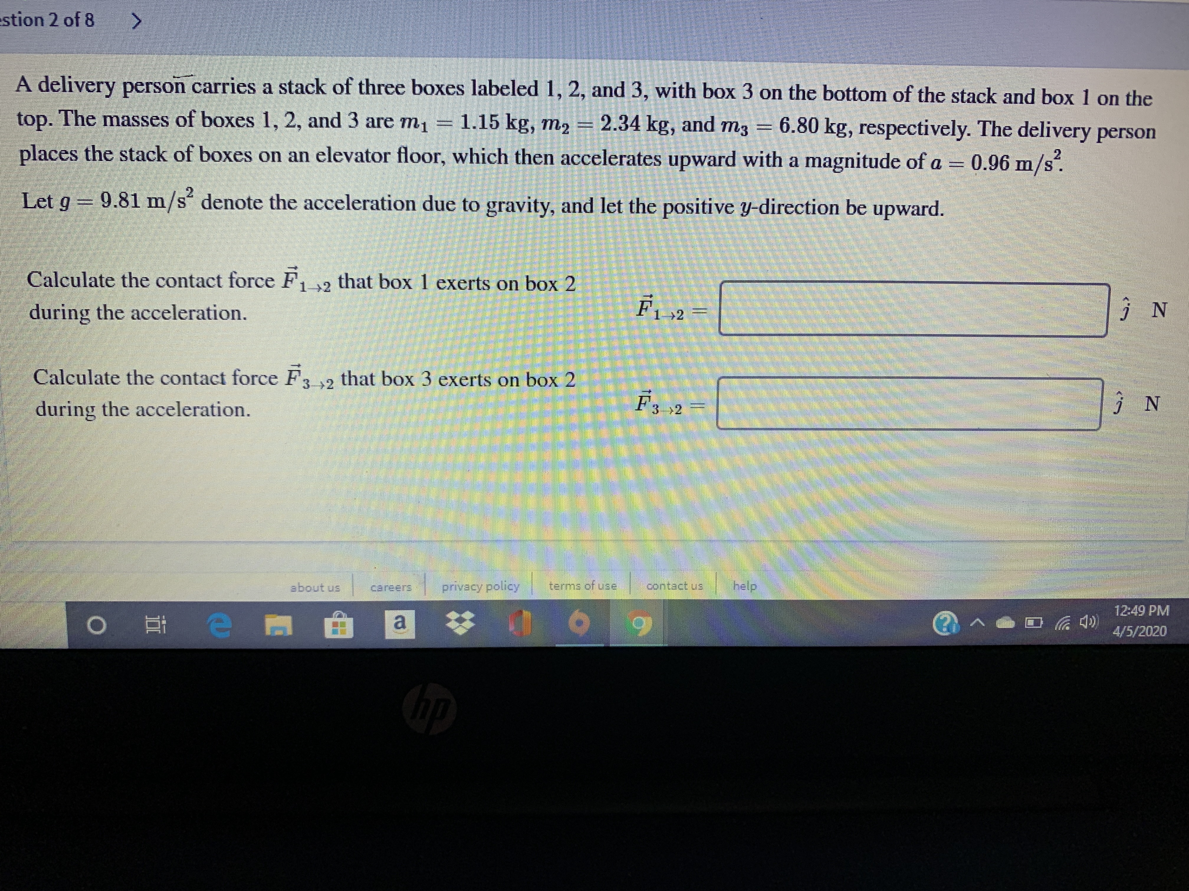 stion 2 of 8
<.
A delivery person carries a stack of three boxes labeled 1, 2, and 3, with box 3 on the bottom of the stack and box 1 on the
top. The masses of boxes 1, 2, and 3 are m1 1.15 kg, m2
2.34 kg, and m3 = 6.80 kg, respectively. The delivery person
places the stack of boxes on an elevator floor, which then accelerates upward with a magnitude of a =
0.96 m/s.
Let g 9.81 m/s denote the acceleration due to gravity, and let the positive y-direction be upward.
Calculate the contact force F2 that box 1 exerts on box 2
during the acceleration.
F1 2
Zং I
Calculate the contact force F3 2 that box 3 exerts on box 2
during the acceleration.
F3 2 -
about us
careers:
privacy policy
terms of use
help!
12:49 PM
4/5/2020
