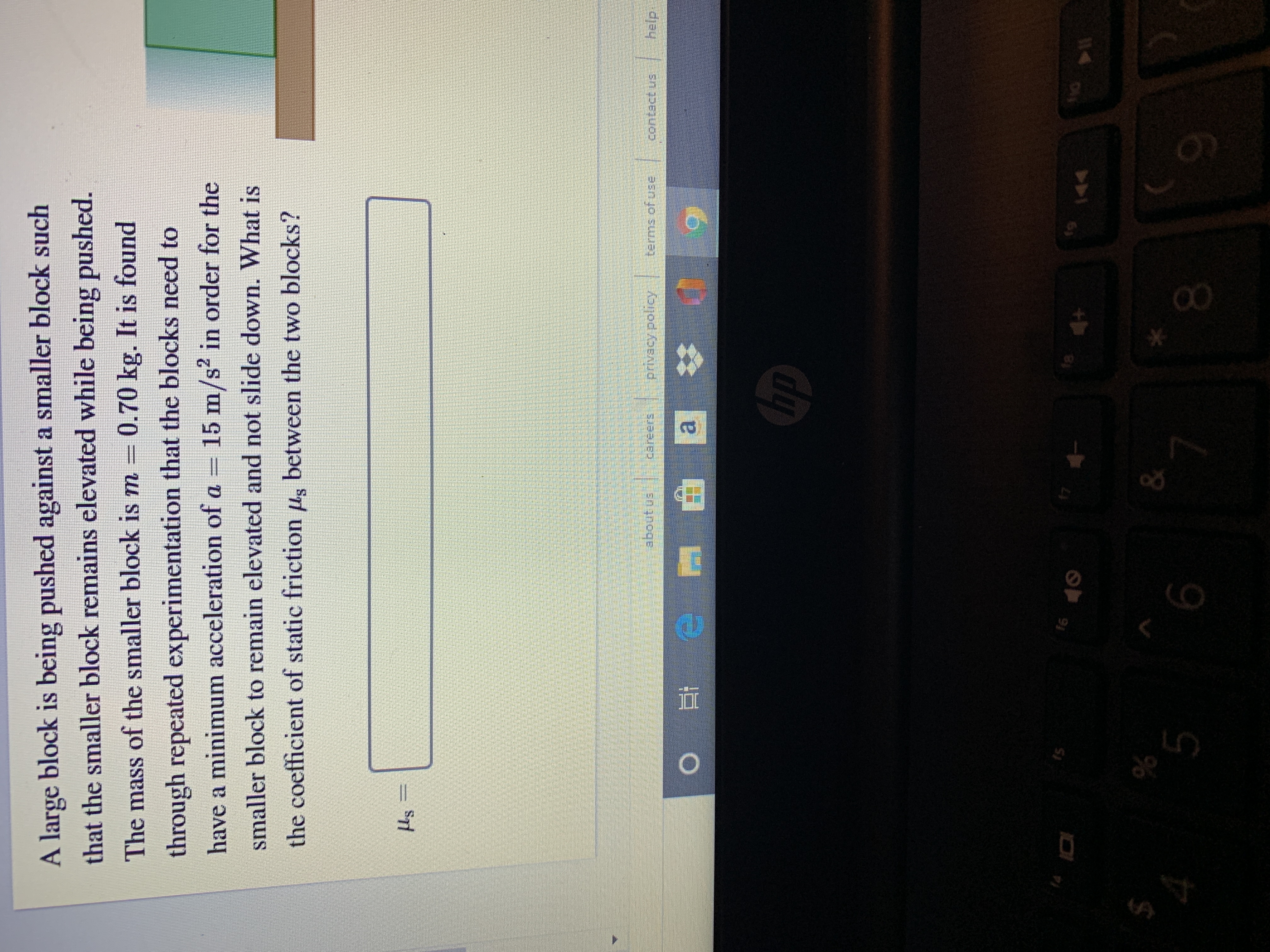 A large block is being pushed against a smaller block such
that the smaller block remains elevated while being pushed.
through repeated experimentation that the blocks need to
have a minimum acceleration of a = 15 m/s? in order for the
The mass of the smaller block is m = 0.70 kg. It is found
smaller block to remain elevated and not slide down. What is
the coefficient of static friction ug between the two blocks?
Hs
help.
privacy policy terms of use
a
hp
16
17
18
144
14
6.
00
5.
%24
