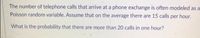 The number of telephone calls that arrive at a phone exchange is often modeled as a
Poisson random variable. Assume that on the average there are 15 calls per hour.
What is the probability that there are more than 20 calls in one hour?
