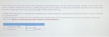 Lance's Diner has a hot lunch special each weekday and Sunday afternoon. The cost of food and other variable costs for each meal
served is $4.60; weekly fixed costs (e.g., building depreciation and equipment rental costs) are $7,200, regardless of how many days
the diner is open per week. Lance has an average of 400 customers per day.
a. What is the lowest price in total (not per meal) that Lance should charge for a special group of 100 that wants to come on Saturday
for a family reunion?
b. What should be the lowest price per meal that Lance should charge for the hot-lunch special served on weekdays and Sunday
afternoons? (Round "Lowest price per meal" answer to 2 decimal places.)
a
b.
Lowest price in total
Lowest price
per meal