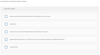 ### Complications of Influenza Infection Include

**Check All That Apply**

1. ☐ Pneumonia as a result of secondary infection with *Streptococcus pneumoniae*.
2. ☐ Scarlet fever.
3. ☐ Pneumonia as a result of secondary infection with *Staphylococcus aureus*.
4. ☐ Gastrointestinal disturbance (i.e., stomach flu) as a result of influenza migration to the gastrointestinal tract.
5. ☐ Rheumatic fever.