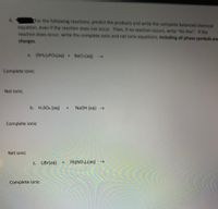 For the following reactions, predict the products and write the complete balanced chemical
equation, even if the reaction does not occur. Then, if no reaction occurs, write "No Rxn". If the
reaction does occur, write the complete ionic and net lonic equations, Including all phase symbols and
6.
charges.
a. (NHA) POa(aq) + BaCl(aq) >
Complete ionic
Net ionic
b. H2SO4 (aq)
+.
NaOH (aq)
Complete ionic
Net ionic
C. LiBr(aq)
Pb(NO3)2(aq) –→
Complete ionic

