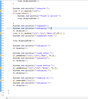 Here is the transcription of the provided code snippet suitable for an educational website:

```java
System.out.println("\nsearch:");
temp = dl.search("120");
if(temp!=null) {
    System.out.println("Found a record:");
    temp.displayNode();
}

System.out.println("\nupdate:");
System.out.println("\ndisplay:");
dl.display();
temp = dl.update("101","101","Mary.H",95.0);
System.out.println("\nupdated node:");

temp.displayNode();

System.out.println("\ndisplay:");
dl.display();

System.out.println("\nadd after:");
dl.addAfter("101", "130", "Ben", 74.3);
System.out.println("\ndisplay:");
dl.display();

System.out.println("\nadd before:");
dl.addBefore("101", "135", "Mike", 70.0);
System.out.println("\ndisplay:");
dl.display();

System.out.println("\nremove at:");
dl.removeAt("101");
System.out.println("\ndisplay:");
dl.display();
```

Explanation of the Code:

1. **Search Operation**:
   - The code first searches for a node with a specific identifier ("120"). If found, it reports and displays the node details.

2. **Update Operation**:
   - It updates a node with a new value ("Mary.H", 95.0) and then displays the updated node.

3. **Add After Operation**:
   - A new node with details ("130", "Ben", 74.3) is added after the node with identifier "101".

4. **Add Before Operation**:
   - A new node with details ("135", "Mike", 70.0) is added before the node with identifier "101".

5. **Remove Operation**:
   - It removes the node at the position with identifier "101".

6. **Display Operations**:
   - After each update, addition, or removal action, the list is displayed to show current nodes and their order.

This script is part of a management system for a data structure, likely a doubly-linked list, enabling dynamic data manipulation through different operations (search, update, add, and remove). The console print statements are used to indicate the operations being performed and display the results after each operation.