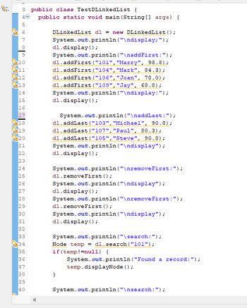 ```java
public class TestDLinkedList {
    public static void main(String[] args) {

        DlinkedList dl = new DlinkedList();
        System.out.println("\ndisplay:");
        dl.display();

        System.out.println("\naddFirst:");
        dl.addFirst("101", "Marty", 90.8);
        dl.addFirst("104", "Mark", 84.3);
        dl.addFirst("106", "Joan", 88.0);
        dl.addFirst("109", "Jay", 68.8);
        dl.display();

        System.out.println("\naddLast:");
        dl.addLast("103", "Michael", 90.8);
        dl.addLast("102", "Paul", 80.3);
        dl.addLast("105", "Steve", 90.8);
        dl.display();

        System.out.println("\nremoveFirst:");
        dl.removeFirst();
        dl.display();
        System.out.println("\nremoveFirst:");
        dl.removeFirst();
        dl.display();

        System.out.println("\nsearch:");
        Node temp = dl.search("101");
        if (temp != null) {
            System.out.println("Found a record:");
            temp.displayNode();
        }

        System.out.println("\nsearch:");
    }
}
```

### Explanation:

- **Purpose of the Code**: This Java program demonstrates operations on a doubly linked list, such as adding, removing, and searching nodes.
  
- **Key Operations**:
  - **addFirst()**: Adds a new node with a specific ID, name, and score to the start of the list.
  - **addLast()**: Adds a new node to the end of the list.
  - **removeFirst()**: Removes the node from the beginning of the list.
  - **search()**: Finds a node using a specific key (e.g., ID) and displays its details if found.
  - **display()**: Prints out the current state of the list.

- **Structure**: 
  - The main method starts by creating a new `DlinkedList` object.
  - Various operations are performed sequentially, with the state of the list displayed after key operations for better understanding.
  
- **Output**: The program provides output through console printing statements to show results after major steps are executed, aiding in debugging and comprehension.

This code is typically used in educational contexts to teach