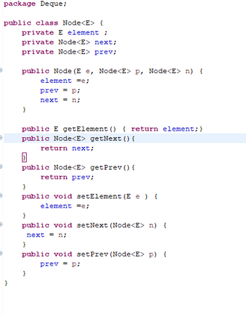 Below is the transcription of a Java code snippet, which is a part of a package called `Deque`. It defines a generic class `Node<E>` with several methods and variables, showcasing basic operations typically associated with a node in a data structure like a doubly-linked list.

```java
package Deque;

public class Node<E> {
    private E element;
    private Node<E> next;
    private Node<E> prev;
    
    public Node(E e, Node<E> p, Node<E> n) {
        element = e;
        prev = p;
        next = n;
    }
    
    public E getElement() { 
        return element;
    }
    
    public Node<E> getNext() {
        return next;
    }
    
    public Node<E> getPrev() {
        return prev;
    }
    
    public void setElement(E e) {
        element = e;
    }
    
    public void setNext(Node<E> n) {
        next = n;
    }
    
    public void setPrev(Node<E> p) {
        prev = p;
    }
}
```

### Explanation
- **Package Declaration:** `package Deque;` specifies that this class is part of the `Deque` package.
  
- **Class Definition:** `public class Node<E>` declares a generic class `Node` with a type parameter `E`.
  
- **Instance Variables:**
  - `private E element;` — stores the data of the node.
  - `private Node<E> next;` — reference to the next node in the structure.
  - `private Node<E> prev;` — reference to the previous node in the structure.

- **Constructor:**
  - `public Node(E e, Node<E> p, Node<E> n)` — initializes the node's element with `e`, the previous node with `p`, and the next node with `n`.

- **Methods:**
  - `public E getElement()` — returns the element stored in the node.
  - `public Node<E> getNext()` — returns the reference to the next node.
  - `public Node<E> getPrev()` — returns the reference to the previous node.
  - `public void setElement(E e)` — sets the element of the node.
  - `public void setNext(Node<E> n)` — sets the reference to the next node.
  - `public void setPrev(Node<E>