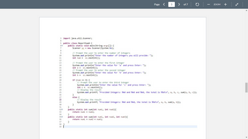 3
4
5
60
7
8
9
10
11
12
13
14
15
16
17
18
19
20
21
22
23
24
25
26
27
28
29
30
31
320
33
34
350
36
37
38
39
import java.util.Scanner;
public class ReportSum4 {
public static void main(String args[]) {
Scanner sc new Scanner(System.in);
// Prompt the user to enter the number of integers
System.out.println("Enter the number of integers you will provide: ");
int num = sc.nextInt();
// Prompt the user to enter the first integer
System.out.println("Enter the value for 'a' and press Enter: ");
int a sc.nextInt ();
// Prompt the user to enter the second integer
System.out.println("Enter the value for 'b' and press Enter: ");
int b = sc.nextInt ();
if (num == 3) {
// Prompt the user to enter the third integer
System.out.println("Enter the value for 'c' and press Enter: ");
else {
Page <
int c = sc.nextInt();
// Display the result
System.out.printf("Provided Integers: %4d and %4d and %4d, the total is %5d\n", a, b, c, sum(a, b, c));
}
}
public static int sum(int num1, int num2) {
return num1 + num2;
5
}
public static int sum(int num1, int num2, int num3){
return num1 + num2 + num3;
}
> of 7
// Display the result
System.out.printf("Provided Integers: %4d and %4d, the total is %5d\n", a, b, sum(a, b));
ZOOM +