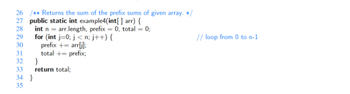 26 / Returns the sum of the prefix sums of given array. */
27 public static int example4(int[] arr) {
28
29
int narr.length, prefix = 0, total = 0;
for (int i=0; j<n; j++){
prefix += arr[i]:
total += prefix;
30
31
32
33
34
35
}
return total;
}
// loop from 0 to n-1