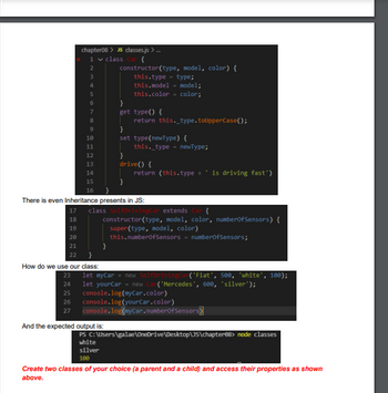 chapter08 > JS classes.js >...
1 ✓ class Car {
18
19
20
21
22
2
3
4
6
7
8
9
10
11
12
13
14
15
16
constructor(type, model, color) {
this.type type;
this model
this.color
}
How do we use our class:
}
get type() {
return this._type.toUpperCase();
And the expected output is:
model;
color;
}
set type(newType) {
There is even Inheritance presents in JS:
this._type newType;
}
drive() {
return (this.type + ' is driving fast')
class Self DrivingCar extends {
constructor(type, model, color, numberOfSensors) {
super(type, model, color)
this.numberOfSensors numberOfSensors;
23 let myCar = new Self DrivingCar('Fiat', 500, 'white', 100);
24 let yourCar - new Car("Mercedes', 600, 'silver');
25 console.log(myCar.color)
26 console.log(yourCar.color)
27
console.log(myCar.numberOfSensors
PS C:\Users\galae\OneDrive\Desktop\JS\chapter88> node classes
white
silver
100
Create two classes of your choice (a parent and a child) and access their properties as shown
above.