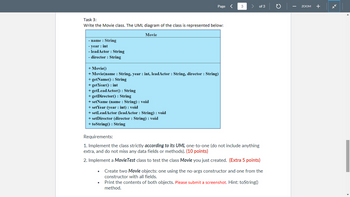 Task 3:
Write the Movie class. The UML diagram of the class is represented below:
Movie
- name : String
-year : int
- leadActor : String
- director : String
Page <
+ Movie()
+ Movie(name : String, year : int, leadActor : String, director : String)
+ getName(): String
+ get Year(): int
+ getLeadActor(): String
+ getDirector(): String
+ setName (name : String) : void
+ set Year (year : int) : void
+ setLeadActor (leadActor : String) : void
+ setDirector (director : String) : void
+ toString(): String
3
> of 3
Requirements:
1. Implement the class strictly according to its UML one-to-one (do not include anything
extra, and do not miss any data fields or methods). (10 points)
2. Implement a Movie Test class to test the class Movie you just created. (Extra 5 points)
Create two Movie objects: one using the no-args constructor and one from the
constructor with all fields.
Print the contents of both objects. Please submit a screenshot. Hint: toString()
method.
ZOOM +
*k