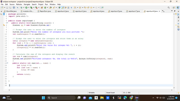 ⇒ eclipse-workspace - project2/src/project2/reportsum6.java
- Eclipse IDE
File Edit Source Refactor Navigate Search Project Run Window Help
95
நே6
7
8
9
10
11
12
13
14
15
16
17
18
19
20
21
22
230
24
25
26
27
28
29
30
31
32
33
MovieTest.java
1 package project2;
2 import java.util.*;
3
4 public class reportsum6 {
50 public static void main(String args[]) {
Scanner sc = new Scanner (System.in);
}
34°F
Cloudy
module-info....
}
#
▾
ReportSum.java
}
// Prompt the user to enter the number of integers
System.out.print("Enter the number of integers you will provide: ");
int numIntegers = sc.nextInt ();
}
return total;
// Prompt the user to enter the integers and store them in an array
int[] integers = new int [numIntegers];
for (int i = 0; i < numIntegers; i++) {
System.out.printf("Enter the value for integer %d: ", i + 1);
integers [i] = sc.nextInt ();
}
public static int sum (int... nums) {
int total = 0;
for (int num: nums) {
total += num;
NO 1
// Calculate the sum of the integers and display the result
int sumsum (integers);
reportsum2.java
▬▬
■
↓
Q Search
reportsum3.java
System.out.printf("Provided integers: %s, the total is %4d\n", Arrays.toString (integers), sum);
♡
reportsum4.java
Writable
reportsum5.java
a
Smart Insert
reportsum 7.java
33:2:984
IT
reportsum6.java X
74
☎ 4x O
a
X
2:36 PM
3/19/2023
* * * + @ 良旦
2
AC
鼎
2
凰
@