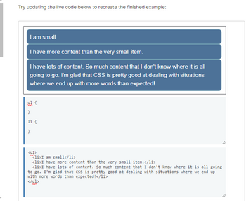 Try updating the live code below to recreate the finished example:
I am small
I have more content than the very small item.
I have lots of content. So much content that I don't know where it is all
going to go. I'm glad that CSS is pretty good at dealing with situations
where we end up with more words than expected!
ul {
}
li {
}
<ul>
li>I am small</li>
<li>I have more content than the very small item.</li>
<li>I have lots of content. So much content that I don't know where it is all going
to go. I'm glad that CSS is pretty good at dealing with situations where we end up
with more words than expected!</li>
</ul>
k