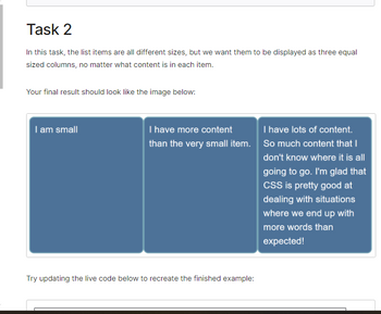 Task 2
In this task, the list items are all different sizes, but we want them to be displayed as three equal
sized columns, no matter what content is in each item.
Your final result should look like the image below:
I am small
I have more content
than the very small item.
Try updating the live code below to recreate the finished example:
I have lots of content.
So much content that I
don't know where it is all
going to go. I'm glad that
CSS is pretty good at
dealing with situations
where we end up with
more words than
expected!