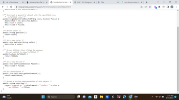 X b Answered: ava file. In t X
← → C ✰ liveexample.pearsoncmg.com/html/SimpleGeometricObject.html
MULL COLLO TCW juvuLL\/)
}
Lab 5: Inheritance
}
/** Construct a geometric object with the specified color
* and filled value */
public SimpleGeometricObject(String color, boolean filled) {
dateCreated = new java.util.Date();
this.color = color;
this.filled = filled;
}
/** Return color */
public String getColor() {
return color;
}
/** Set a new color */
public void setColor (String color) {
this.color = color;
}
/** Return filled. Since filled is boolean,
its get method is named isFilled */
public boolean isFilled () {
return filled;
}
/** Set a new filled */
public void setFilled (boolean filled) {
this.filled = filled;
}
/** Get dateCreated */
public java.util.Date getDateCreated() {
return dateCreated;
}
}
/** Return a string representation of this object */
public String toString() {
return "created on
"and filled: " + filled;
34°F
Cloudy
Introduction to Java Pix
+ dateCreated + "\ncolor: +color+
▬▬
■
11
Q Search
Unit 7 AS1: Assignmer X
a
Files
X
G how do you zoom in cx +
Pa
* =
12:44 AM
3/22/2023
X
: