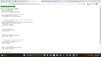 X b Answered: ava file. In t X
< >C ✰ liveexample.pearsoncmg.com/html/SimpleGeometricObject.html
Lab 5: Inheritance
Show Code With Line Numbers
public class SimpleGeometricObject {
private String color = "white";
private boolean filled;
private java.util.Date dateCreated;
/** Construct a default geometric object */
public SimpleGeometricObject() {
dateCreated = new java.util.Date();
}
/** Construct a geometric object with the specified color
and filled value */
public SimpleGeometricObject(String color, boolean filled) {
dateCreated
new java.util.Date();
this.color = color;
this.filled filled;
=
}
/** Return color */
public String getColor() {
return color;
}
/** Set a new color */
public void setColor (String color) {
this.color = color;
}
/** Return filled. Since filled is boolean,
its get method is named isFilled */
public boolean isFilled() {
return filled;
}
/** Set a new filled */
public void setFilled (boolean filled) {
this.filled = filled;
}
/** Get dateCreated */
public java.util.Date getDateCreated() {
34°F
Cloudy
Introduction to Java Pix
T
■
Q Search
Unit 7 AS1: Assignmer X
a
Files
X
G how do you zoom in cx +
Pa
* =
12:44 AM
3/22/2023
X
: