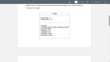 + base:double = 5
+ height:double = 10
Page
Triangle
TASK 1: Create a Triangle class that extends the SimpleGeometricObject class in Eclipse, following
the below UML diagram.
1
+ Triangle()
+ Triangle(newBase: double, newHeight: double)
+ getArea(): double
+ setBase(): void
+ setHeight(): void
+ getBase(): double
+ getHeight(): double
of 3
ZOOM
+