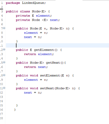 1 package LinkedQueue;
3 public class Node<E> {
4
private E element;
private Node <E> next;
5
6
70
8
9
00
LO
11
120
13
14
150
16
17
180
19
20
210
22
а ш
23
24
25
26
27
28
public Node (E e, Node<E> n) {
element = e;
next = n;
}
public E getElement () {
return element;
}
public Node<E> getNext () {
}
}
public void setElement (E e) {
element = e;
}
return next;
public void setNext (Node<E> n) {
next = n;
}