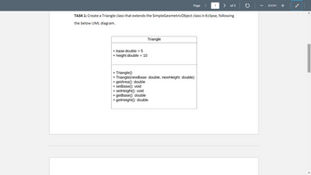 + base:double = 5
+ height:double = 10
Triangle
Page
TASK 1: Create a Triangle class that extends the Simple GeometricObject class in Eclipse, following
the below UML diagram.
+ Triangle()
+ Triangle(newBase: double, newHeight: double)
+ getArea(): double
+ setBase(): void
+ setHeight(): void
+ getBase(): double
+ getHeight(): double
1
of 3
ZOOM
+
*k