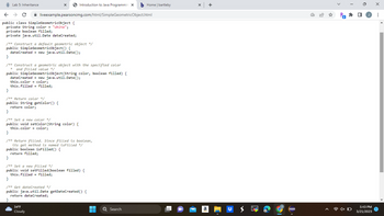 Lab 5: Inheritance
← → C
public class SimpleGeometricObject {
private String color = "white";
private boolean filled;
private java.util.Date dateCreated;
X
liveexample.pearsoncmg.com/html/SimpleGeometricObject.html
/** Construct a default geometric object */
public SimpleGeometricObject() {
dateCreated = new java.util.Date();
dateCreated
this.color = color;
this.filled = filled;
}
/** Construct a geometric object with the specified color
* and filled value */
public SimpleGeometricObject(String color, boolean filled) {
Introduction to Java Programmin X b Home | bartleby
}
/** Return color */
public String getColor() {
return color;
new java.util.Date();
}
/** Set a new color */
public void setColor (String color) {
this.color = color;
34°F
Cloudy
}
/** Return filled. Since filled is boolean,
its get method is named isFilled */
public boolean isFilled() {
return filled;
}
/** Set a new filled */
public void setFilled (boolean filled) {
this.filled = filled;
}
/** Get dateCreated */
public java.util.Date getDateCreated() {
return dateCreated;
}
▬▬
■
Q Search
x +
a
Pa
N
1x O
0
5:43 PM
3/21/2023
X
: