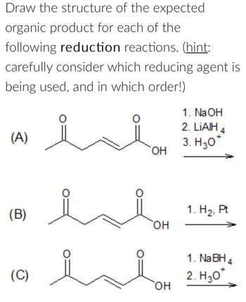 Draw the structure of the expected
organic product for each of the
following reduction reactions. (hint:
carefully consider which reducing agent is
being used, and in which order!)
1. NaOH
(A)
isi
2. LiAlH
3. H₂O*
OH
(B)
OH
1. H2, Pt
(C)
OH
1. NaBH4
2. H₂O*