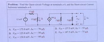 Problem: Find the Open-circuit Voltage at terminals a-b, and the Short-circuit Current
between terminals a-b.
12 ΚΩ
w
+
100L
Isc
12 mV
+
12 ΚΩ
Voc
5 ΚΩ
5 ΚΩ
b
A. Voc
175.0 mV, Isc=-70 μА
B. Voc 125.0 mV, Isc=-50 μА
C. Voc 150.0 mV, Isc=-60 μА
D. Voc
137.5 mV, Isc=-55 μА
E. Voc
187.5 mV, Isc=-75 μA